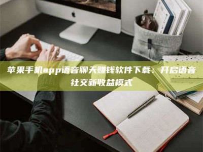 沙河苹果手机app语音聊天赚钱软件下载：开启语音社交新收益模式